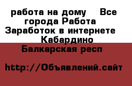 работа на дому  - Все города Работа » Заработок в интернете   . Кабардино-Балкарская респ.